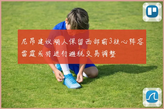 尼昂建议湖人保留西部前3核心阵容雷霆或将进行避税交易调整