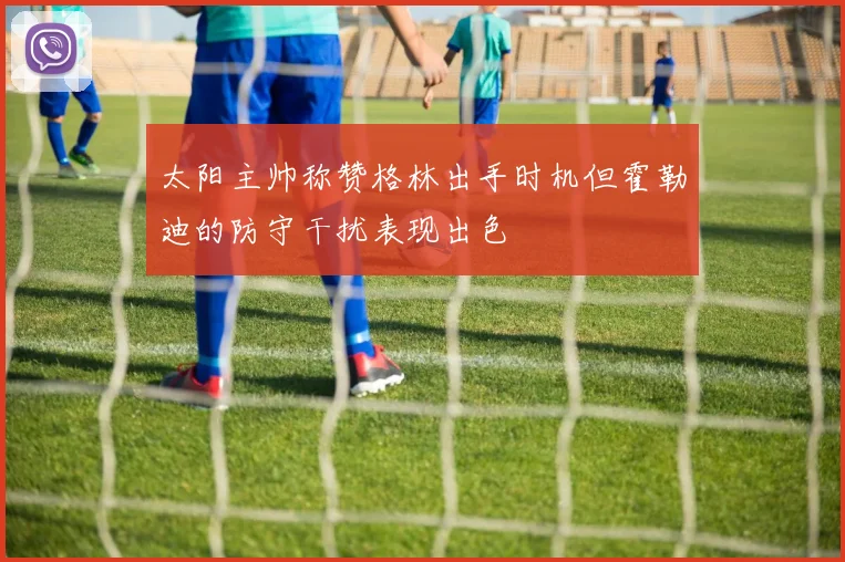 太阳主帅称赞格林出手时机但霍勒迪的防守干扰表现出色