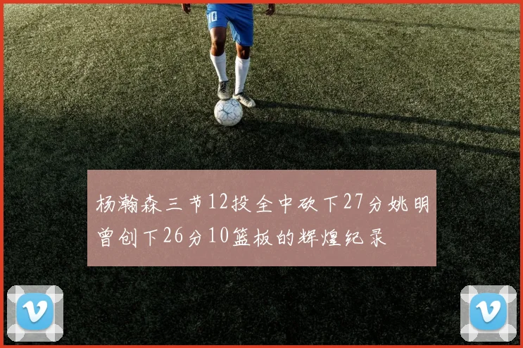 杨瀚森三节12投全中砍下27分姚明曾创下26分10篮板的辉煌纪录