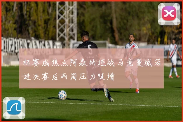 杯赛成焦点阿森纳连战马竞曼城若进决赛后两周压力陡增