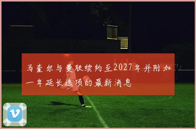马奎尔与曼联续约至2027年并附加一年延长选项的最新消息