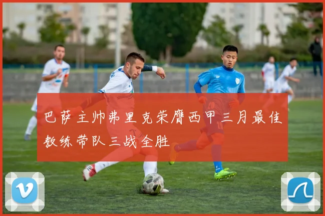 巴萨主帅弗里克荣膺西甲三月最佳教练带队三战全胜