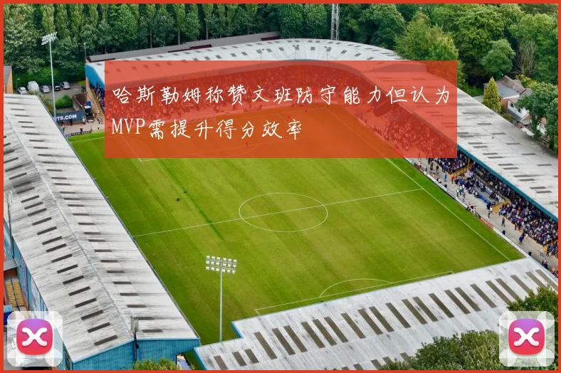 哈斯勒姆称赞文班防守能力但认为MVP需提升得分效率