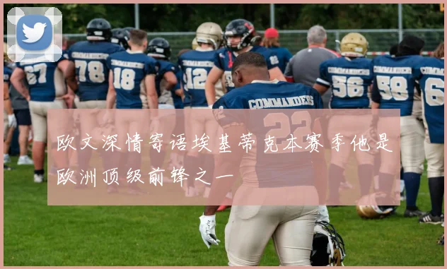 欧文深情寄语埃基蒂克本赛季他是欧洲顶级前锋之一