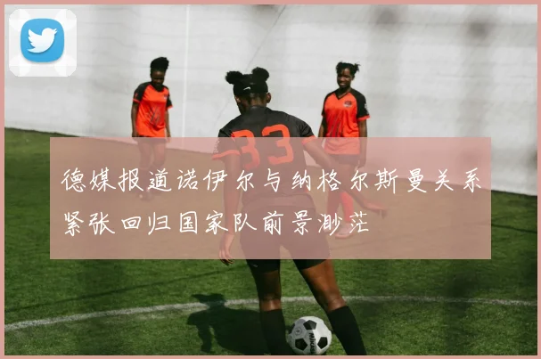 德媒报道诺伊尔与纳格尔斯曼关系紧张回归国家队前景渺茫