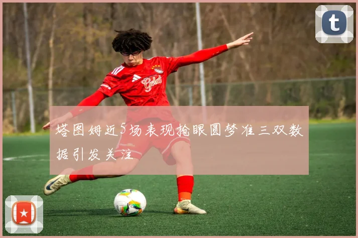 塔图姆近5场表现抢眼圆梦准三双数据引发关注