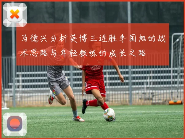 马德兴分析英博三连胜李国旭的战术思路与年轻教练的成长之路