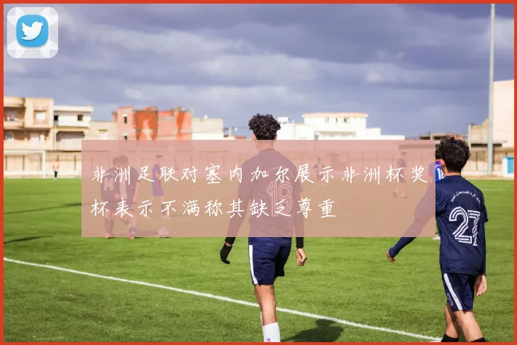 非洲足联对塞内加尔展示非洲杯奖杯表示不满称其缺乏尊重