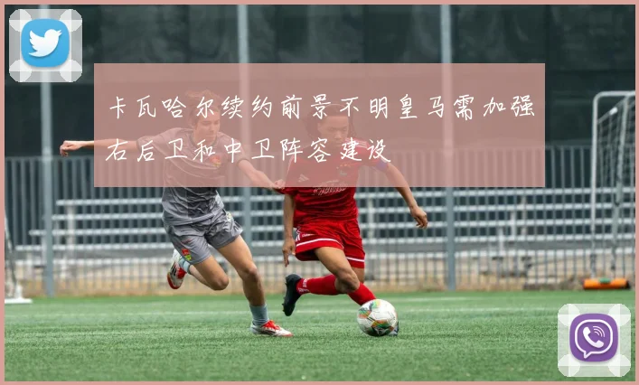 卡瓦哈尔续约前景不明皇马需加强右后卫和中卫阵容建设